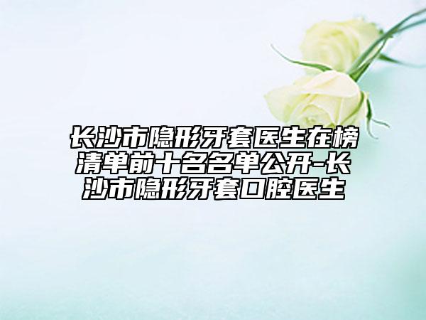 长沙市隐形牙套医生在榜清单前十名名单公开-长沙市隐形牙套口腔医生
