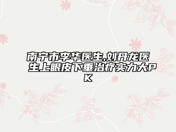 南宁市李华医生,刘丹龙医生上眼皮下垂治疗实力大PK