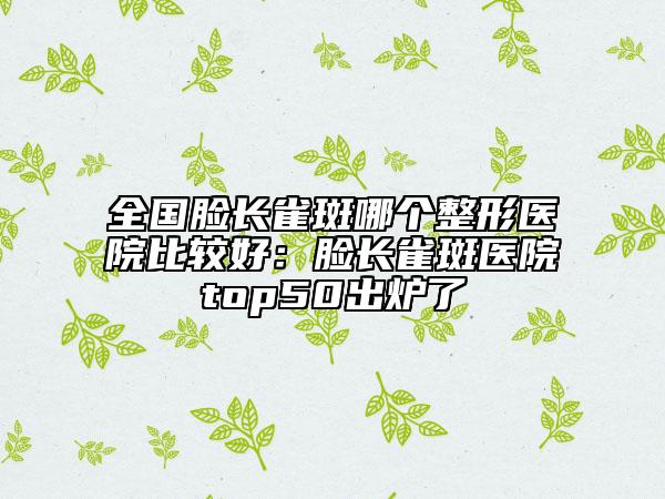 全国脸长雀斑哪个整形医院比较好：脸长雀斑医院top50出炉了
