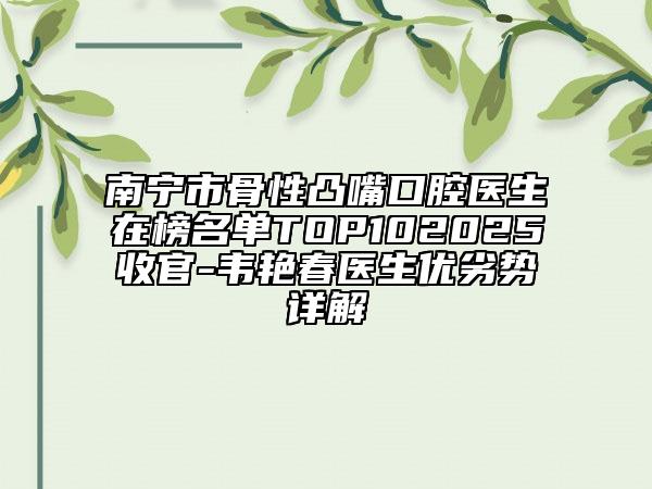 南宁市骨性凸嘴口腔医生在榜名单TOP102025收官-韦艳春医生优劣势详解