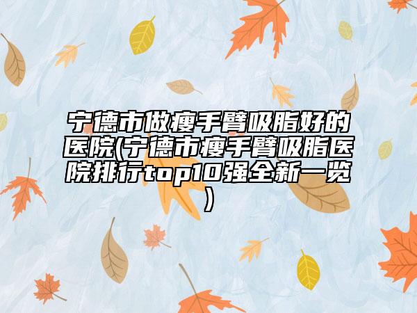 宁德市做瘦手臂吸脂好的医院(宁德市瘦手臂吸脂医院排行top10强全新一览)