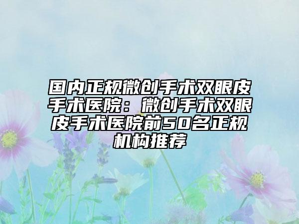 国内正规微创手术双眼皮手术医院：微创手术双眼皮手术医院前50名正规机构推荐
