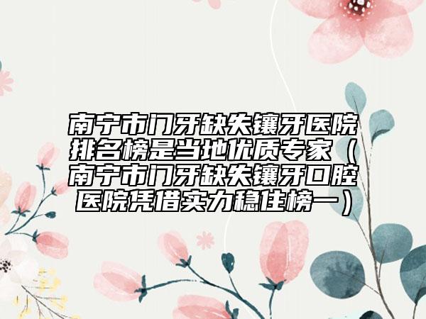 南宁市门牙缺失镶牙医院排名榜是当地优质专家（南宁市门牙缺失镶牙口腔医院凭借实力稳住榜一）