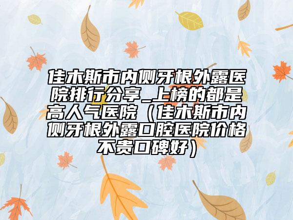 佳木斯市内侧牙根外露医院排行分享_上榜的都是高人气医院（佳木斯市内侧牙根外露口腔医院价格不贵口碑好）