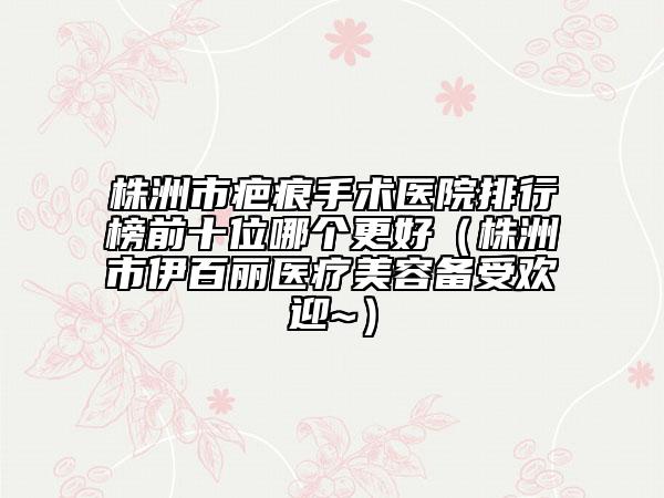 株洲市疤痕手术医院排行榜前十位哪个更好（株洲市伊百丽医疗美容备受欢迎~）