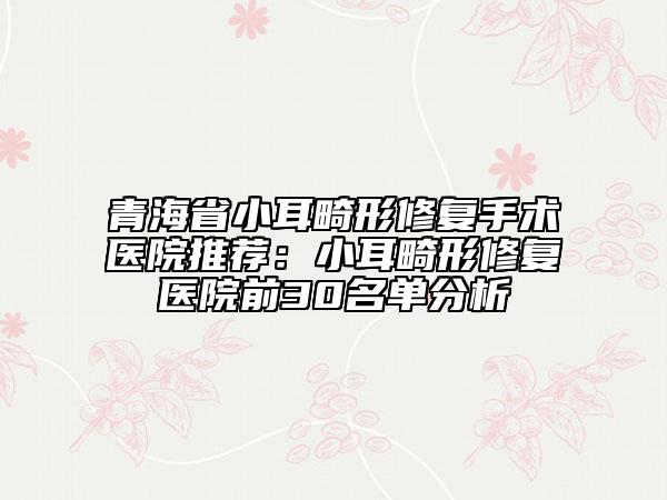 青海省小耳畸形修复手术医院推荐：小耳畸形修复医院前30名单分析