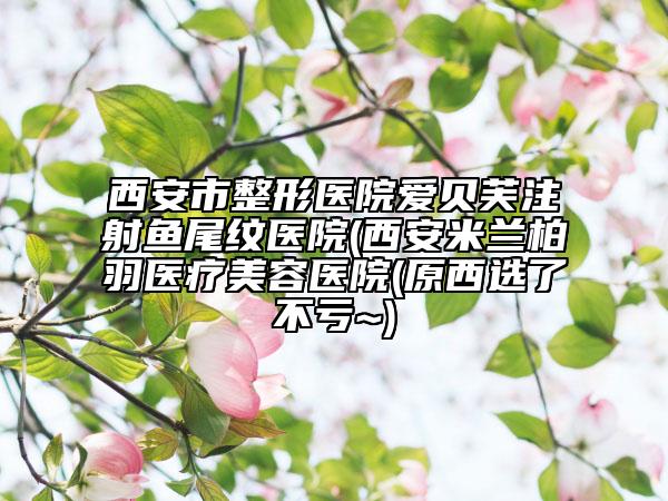 西安市整形医院爱贝芙注射鱼尾纹医院(西安米兰柏羽医疗美容医院(原西选了不亏~)
