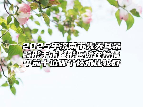 2025年济南市先天耳朵畸形手术整形医院在榜清单前十位哪个技术比较好