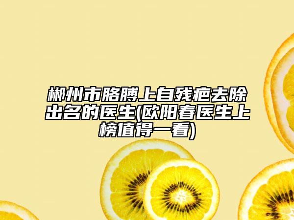 郴州市胳膊上自残疤去除出名的医生(欧阳春医生上榜值得一看)