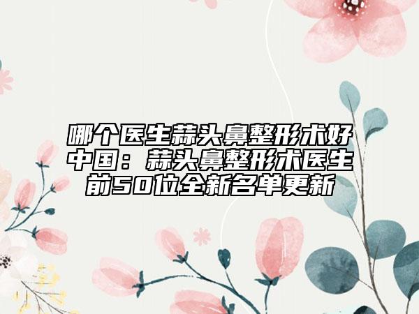 哪个医生蒜头鼻整形术好中国：蒜头鼻整形术医生前50位全新名单更新