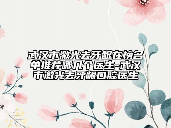 武汉市激光去牙龈在榜名单推荐哪几个医生-武汉市激光去牙龈口腔医生