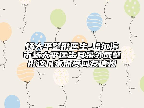 杨大平整形医生-哈尔滨市杨大平医生耳朵外廓整形这几家深受网友信赖