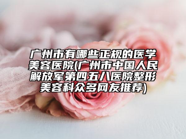 广州市有哪些正规的医学美容医院(广州市中国人民解放军第四五八医院整形美容科众多网友推荐)