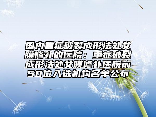 国内重症破裂成形法处女膜修补的医院：重症破裂成形法处女膜修补医院前50位入选机构名单公布