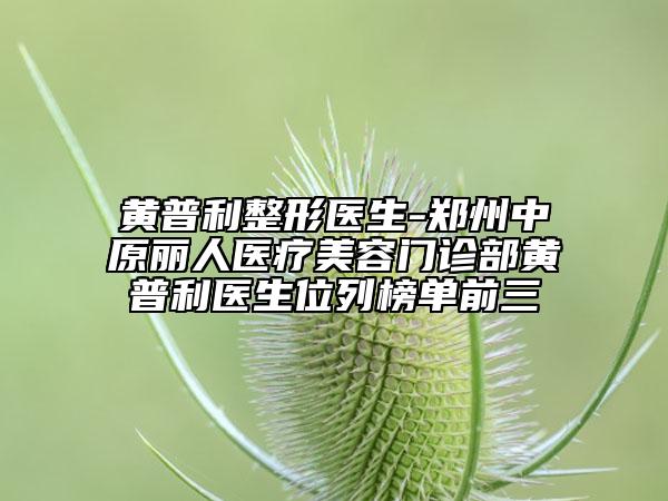 黄普利整形医生-郑州中原丽人医疗美容门诊部黄普利医生位列榜单前三