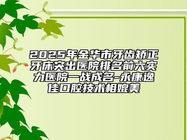 2025年金华市牙齿矫正牙床突出医院排名前六实力医院一战成名-永康逸佳口腔技术相媲美