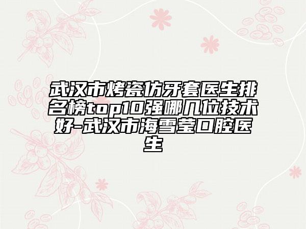 武汉市烤瓷仿牙套医生排名榜top10强哪几位技术好-武汉市海雪莹口腔医生