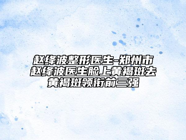 赵绛波整形医生-郑州市赵绛波医生脸上黄褐斑去黄褐斑领衔前三强