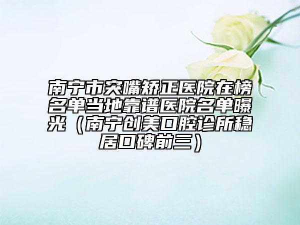 南宁市突嘴矫正医院在榜名单当地靠谱医院名单曝光（南宁创美口腔诊所稳居口碑前三）