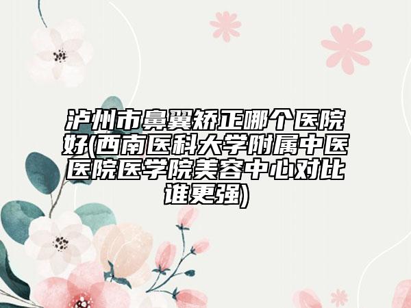 泸州市鼻翼矫正哪个医院好(西南医科大学附属中医医院医学院美容中心对比谁更强)