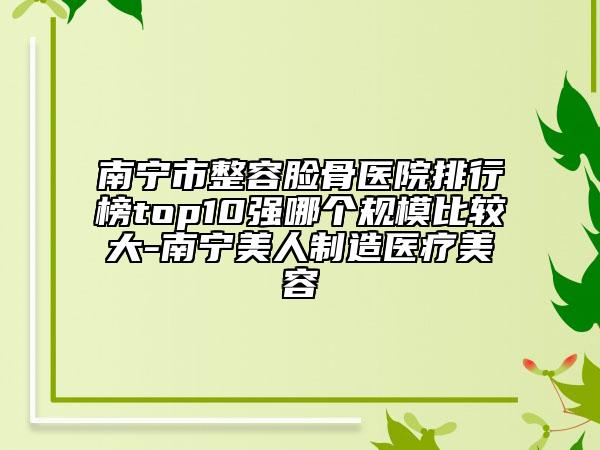 南宁市整容脸骨医院排行榜top10强哪个规模比较大-南宁美人制造医疗美容