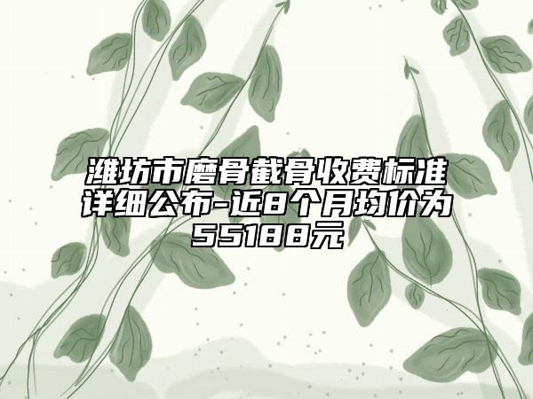 潍坊市磨骨截骨收费标准详细公布-近8个月均价为55188元