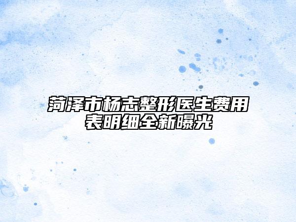 菏泽市杨志整形医生费用表明细全新曝光
