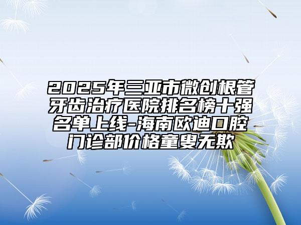 2025年三亚市微创根管牙齿治疗医院排名榜十强名单上线-海南欧迪口腔门诊部价格童叟无欺