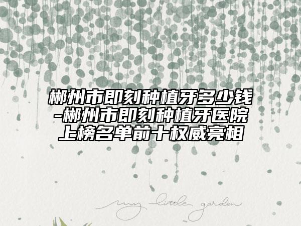 郴州市即刻种植牙多少钱-郴州市即刻种植牙医院上榜名单前十权威亮相