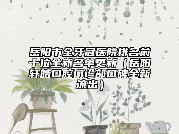 岳阳市全牙冠医院排名前十位全新名单更新（岳阳轩皓口腔门诊部口碑全新流出）