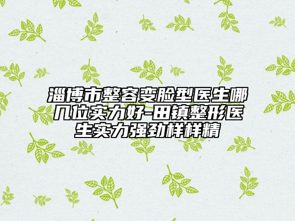 淄博市整容变脸型医生哪几位实力好-田镇整形医生实力强劲样样精