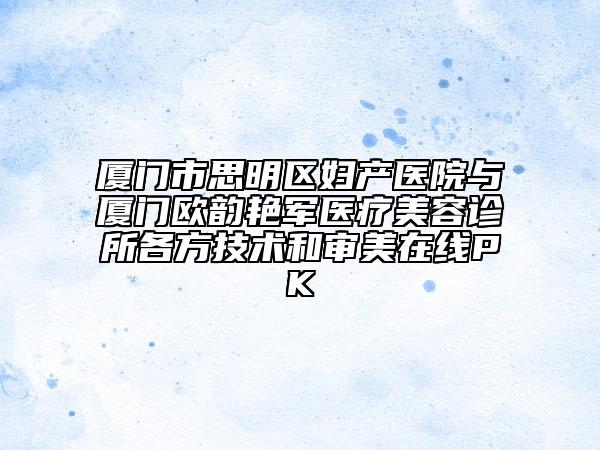 厦门市思明区妇产医院与厦门欧韵艳军医疗美容诊所各方技术和审美在线PK