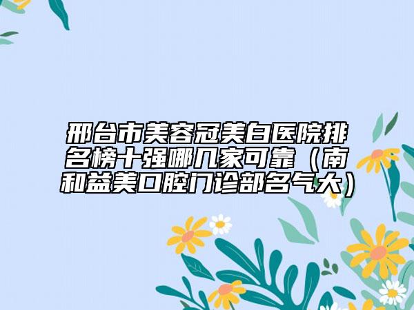 邢台市美容冠美白医院排名榜十强哪几家可靠（南和益美口腔门诊部名气大）