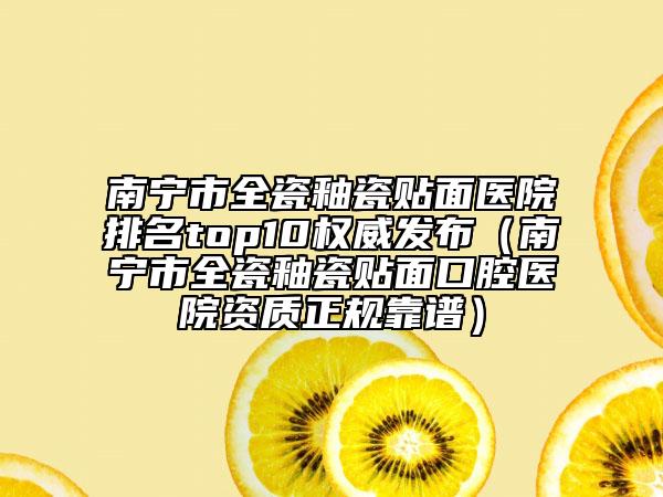 南宁市全瓷釉瓷贴面医院排名top10权威发布（南宁市全瓷釉瓷贴面口腔医院资质正规靠谱）