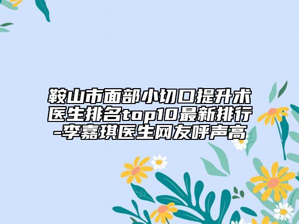 鞍山市面部小切口提升术医生排名top10最新排行-李嘉琪医生网友呼声高