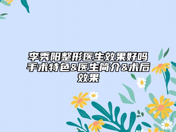 李秀阳整形医生效果好吗手术特色&医生简介&术后效果