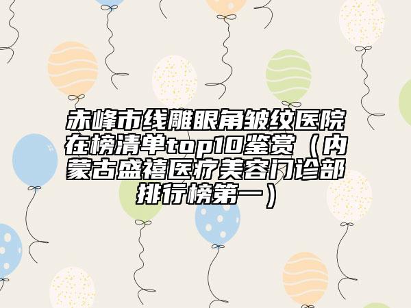 赤峰市线雕眼角皱纹医院在榜清单top10鉴赏（内蒙古盛禧医疗美容门诊部排行榜第一）