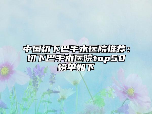 中国切下巴手术医院推荐：切下巴手术医院top50榜单如下
