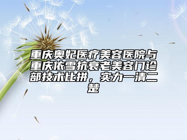 重庆奥妃医疗美容医院与重庆依雪抗衰老美容门诊部技术比拼，实力一清二楚