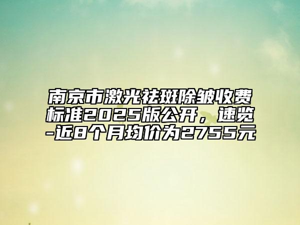 南京市激光祛斑除皱收费标准2025版公开，速览-近8个月均价为2755元