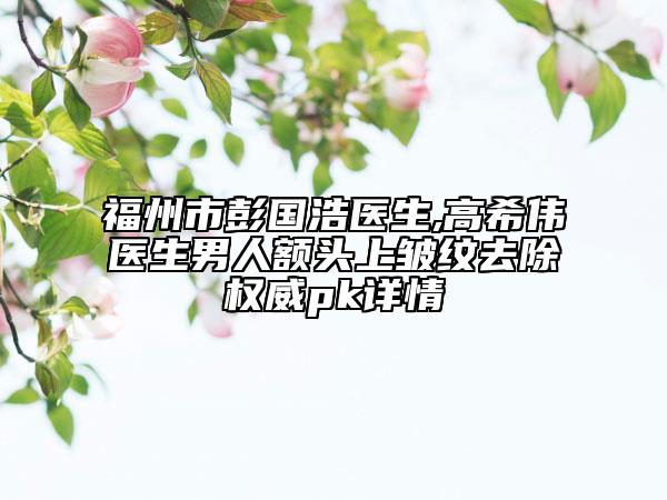 福州市彭国浩医生,高希伟医生男人额头上皱纹去除权威pk详情