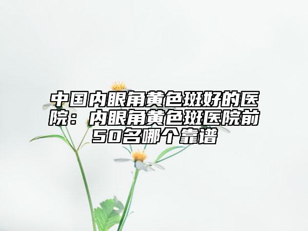 中国内眼角黄色斑好的医院：内眼角黄色斑医院前50名哪个靠谱