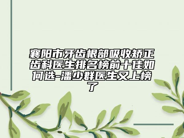 襄阳市牙齿根部吸收矫正齿科医生排名榜前十佳如何选-潘少群医生又上榜了