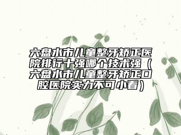 六盘水市儿童整牙矫正医院排行十强哪个技术强（六盘水市儿童整牙矫正口腔医院实力不可小看）