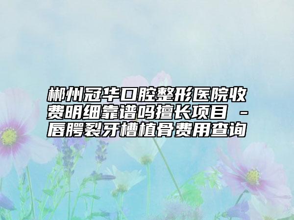 郴州冠华口腔整形医院收费明细靠谱吗擅长项目 -唇腭裂牙槽植骨费用查询