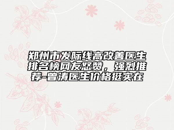 郑州市发际线高改善医生排名榜网友怒赞，强烈推荐-曾涛医生价格挺实在