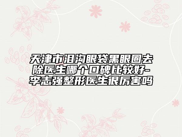 天津市泪沟眼袋黑眼圈去除医生哪个口碑比较好-李志强整形医生很厉害吗