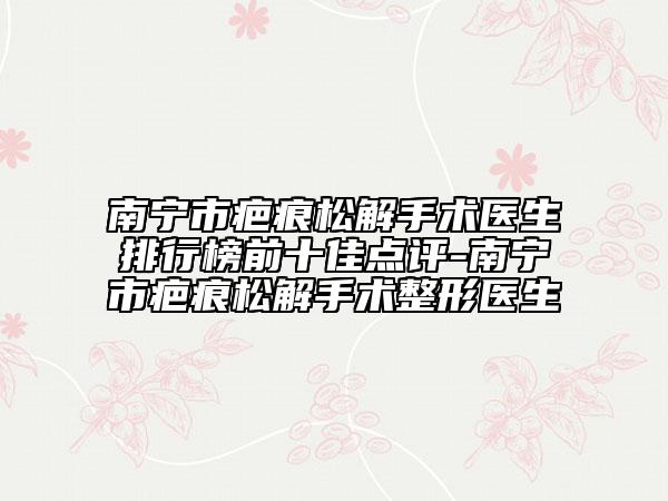 南宁市疤痕松解手术医生排行榜前十佳点评-南宁市疤痕松解手术整形医生