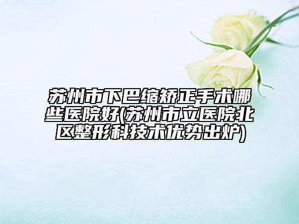 苏州市下巴缩矫正手术哪些医院好(苏州市立医院北区整形科技术优势出炉)