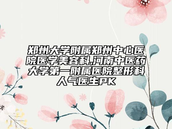 郑州大学附属郑州中心医院医学美容科,河南中医药大学第一附属医院整形科人气医生PK